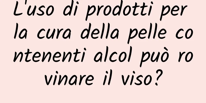 L'uso di prodotti per la cura della pelle contenenti alcol può rovinare il viso?