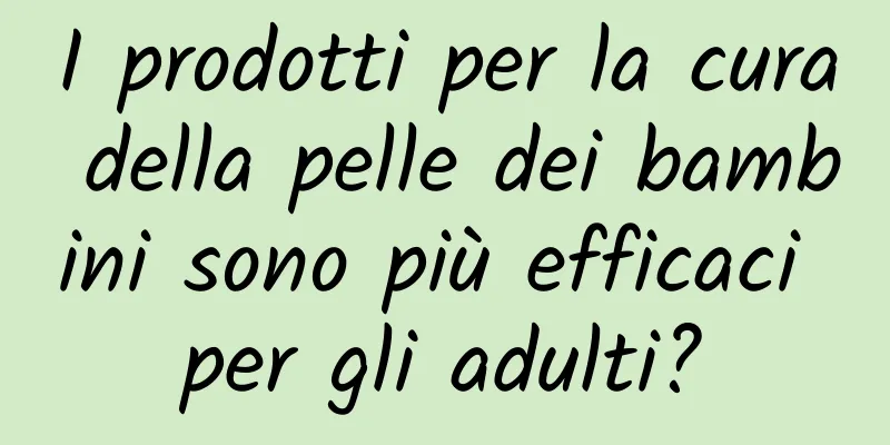 I prodotti per la cura della pelle dei bambini sono più efficaci per gli adulti?