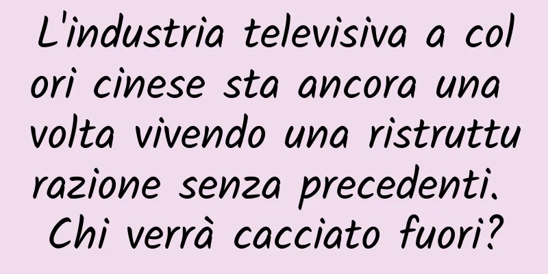 L'industria televisiva a colori cinese sta ancora una volta vivendo una ristrutturazione senza precedenti. Chi verrà cacciato fuori?