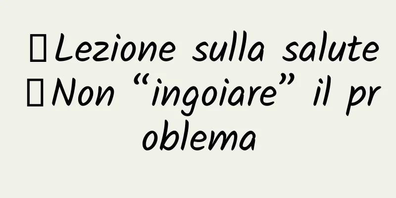 【Lezione sulla salute】Non “ingoiare” il problema