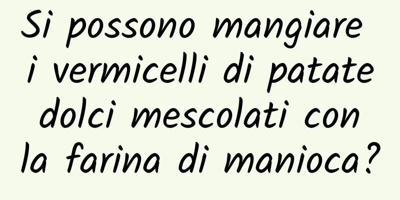 Si possono mangiare i vermicelli di patate dolci mescolati con la farina di manioca?