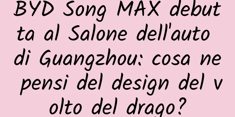 BYD Song MAX debutta al Salone dell'auto di Guangzhou: cosa ne pensi del design del volto del drago?