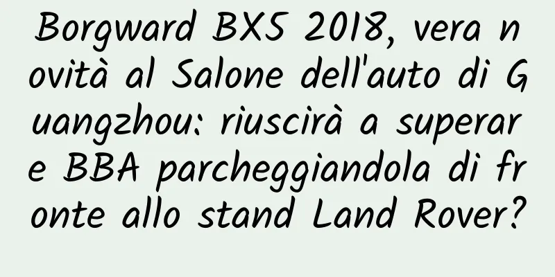 Borgward BX5 2018, vera novità al Salone dell'auto di Guangzhou: riuscirà a superare BBA parcheggiandola di fronte allo stand Land Rover?