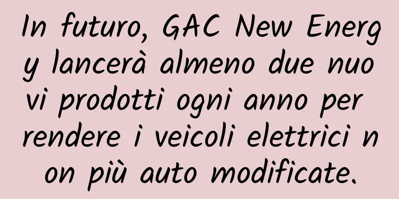 In futuro, GAC New Energy lancerà almeno due nuovi prodotti ogni anno per rendere i veicoli elettrici non più auto modificate.