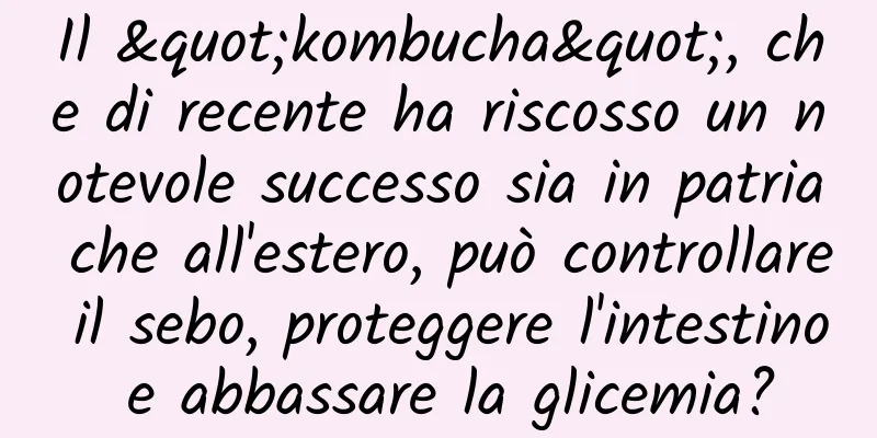 Il "kombucha", che di recente ha riscosso un notevole successo sia in patria che all'estero, può controllare il sebo, proteggere l'intestino e abbassare la glicemia?