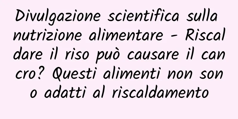 Divulgazione scientifica sulla nutrizione alimentare - Riscaldare il riso può causare il cancro? Questi alimenti non sono adatti al riscaldamento