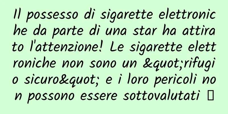 Il possesso di sigarette elettroniche da parte di una star ha attirato l'attenzione! Le sigarette elettroniche non sono un "rifugio sicuro" e i loro pericoli non possono essere sottovalutati →