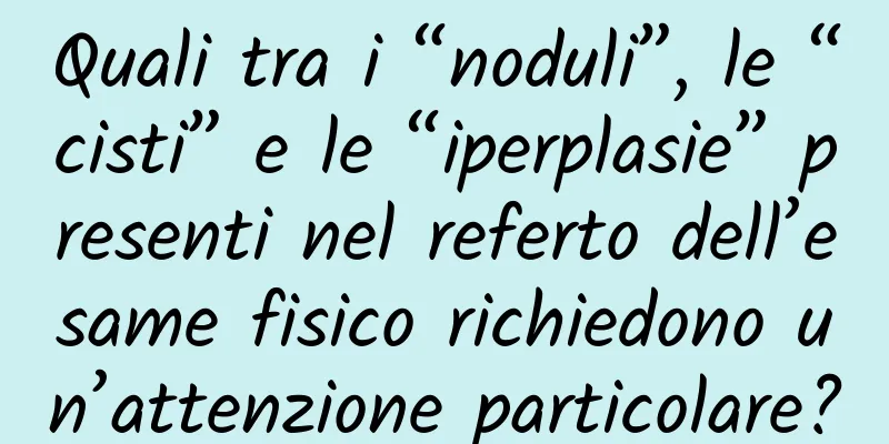Quali tra i “noduli”, le “cisti” e le “iperplasie” presenti nel referto dell’esame fisico richiedono un’attenzione particolare?