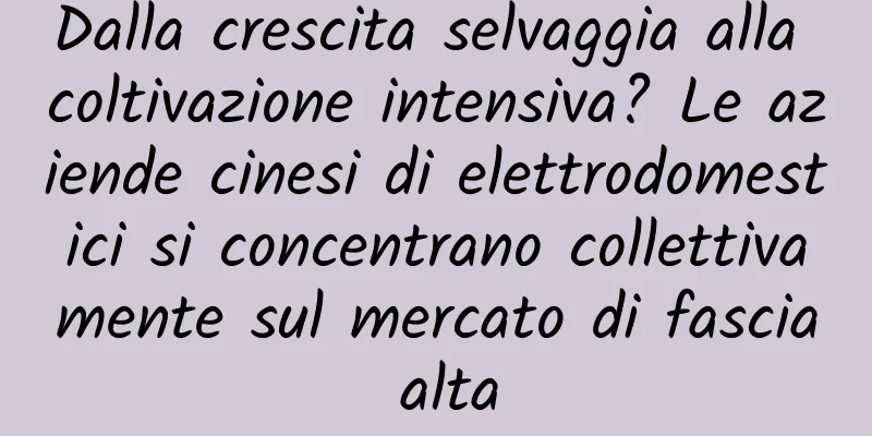 Dalla crescita selvaggia alla coltivazione intensiva? Le aziende cinesi di elettrodomestici si concentrano collettivamente sul mercato di fascia alta