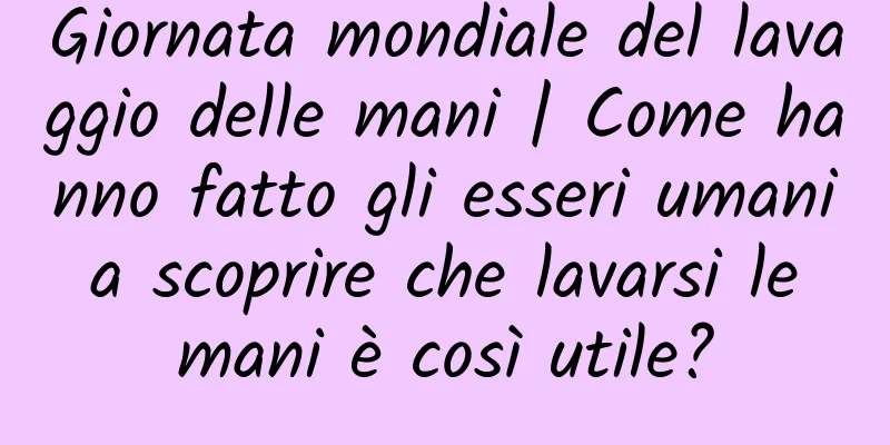 Giornata mondiale del lavaggio delle mani | Come hanno fatto gli esseri umani a scoprire che lavarsi le mani è così utile?