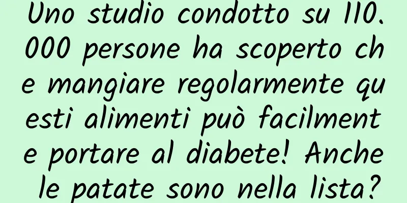 Uno studio condotto su 110.000 persone ha scoperto che mangiare regolarmente questi alimenti può facilmente portare al diabete! Anche le patate sono nella lista?