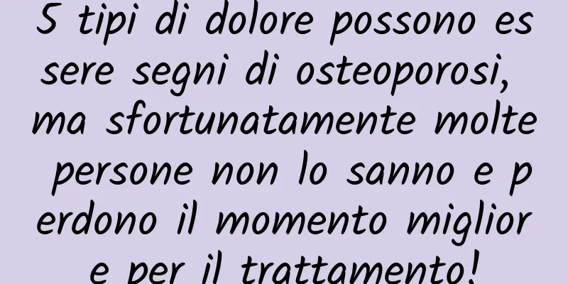 5 tipi di dolore possono essere segni di osteoporosi, ma sfortunatamente molte persone non lo sanno e perdono il momento migliore per il trattamento!