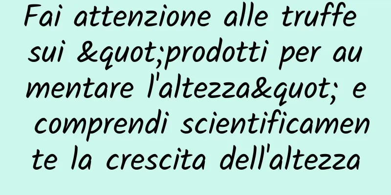 Fai attenzione alle truffe sui "prodotti per aumentare l'altezza" e comprendi scientificamente la crescita dell'altezza