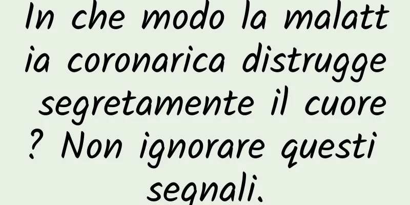 In che modo la malattia coronarica distrugge segretamente il cuore? Non ignorare questi segnali.