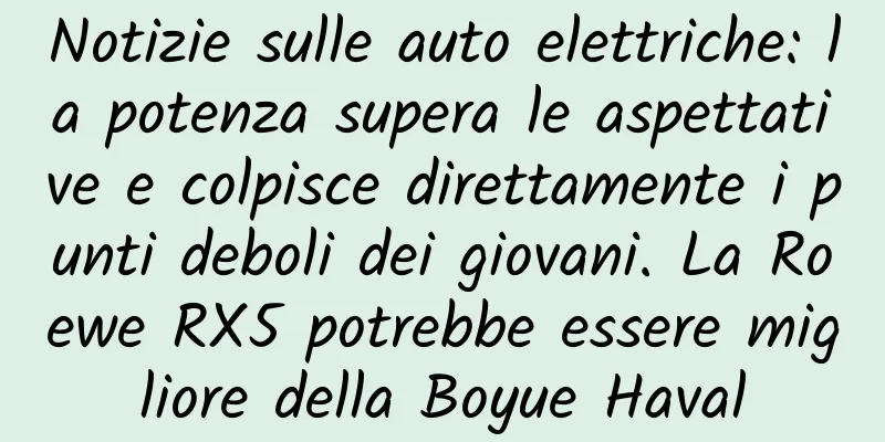 Notizie sulle auto elettriche: la potenza supera le aspettative e colpisce direttamente i punti deboli dei giovani. La Roewe RX5 potrebbe essere migliore della Boyue Haval