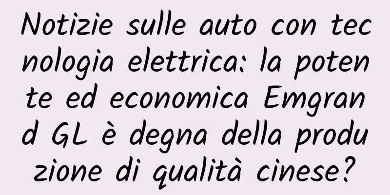 Notizie sulle auto con tecnologia elettrica: la potente ed economica Emgrand GL è degna della produzione di qualità cinese?
