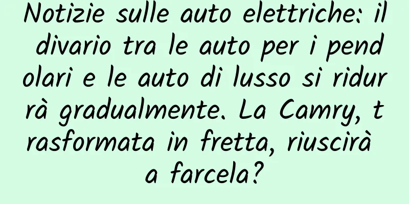 Notizie sulle auto elettriche: il divario tra le auto per i pendolari e le auto di lusso si ridurrà gradualmente. La Camry, trasformata in fretta, riuscirà a farcela?