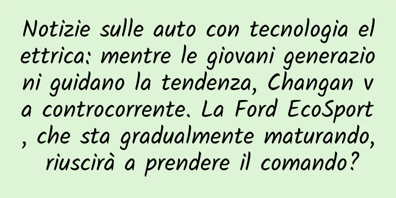 Notizie sulle auto con tecnologia elettrica: mentre le giovani generazioni guidano la tendenza, Changan va controcorrente. La Ford EcoSport, che sta gradualmente maturando, riuscirà a prendere il comando?