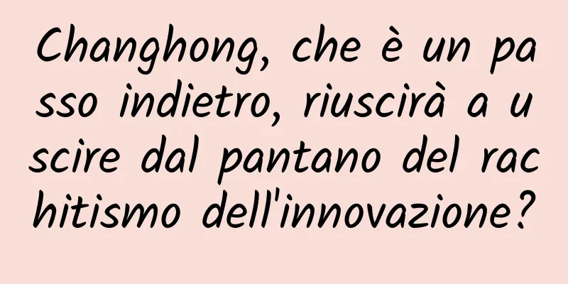 Changhong, che è un passo indietro, riuscirà a uscire dal pantano del rachitismo dell'innovazione?