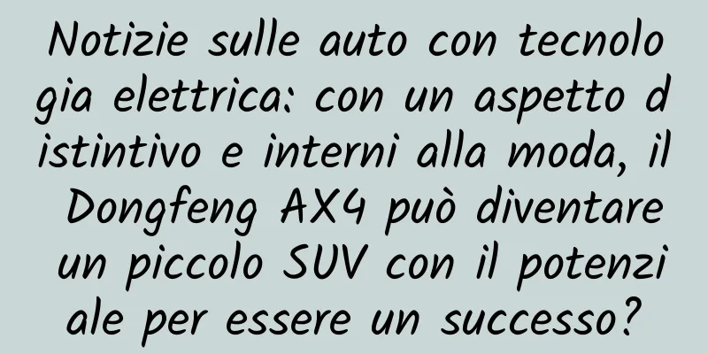 Notizie sulle auto con tecnologia elettrica: con un aspetto distintivo e interni alla moda, il Dongfeng AX4 può diventare un piccolo SUV con il potenziale per essere un successo?