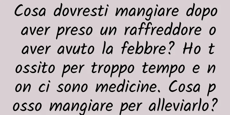 Cosa dovresti mangiare dopo aver preso un raffreddore o aver avuto la febbre? Ho tossito per troppo tempo e non ci sono medicine. Cosa posso mangiare per alleviarlo?