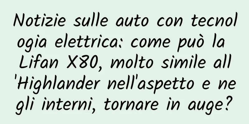 Notizie sulle auto con tecnologia elettrica: come può la Lifan X80, molto simile all'Highlander nell'aspetto e negli interni, tornare in auge?