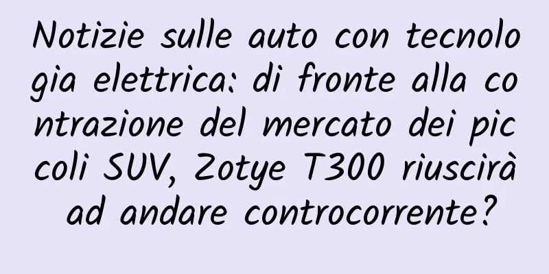 Notizie sulle auto con tecnologia elettrica: di fronte alla contrazione del mercato dei piccoli SUV, Zotye T300 riuscirà ad andare controcorrente?