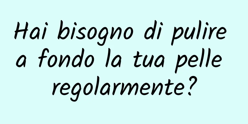 Hai bisogno di pulire a fondo la tua pelle regolarmente?
