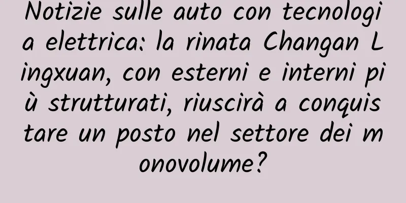 Notizie sulle auto con tecnologia elettrica: la rinata Changan Lingxuan, con esterni e interni più strutturati, riuscirà a conquistare un posto nel settore dei monovolume?