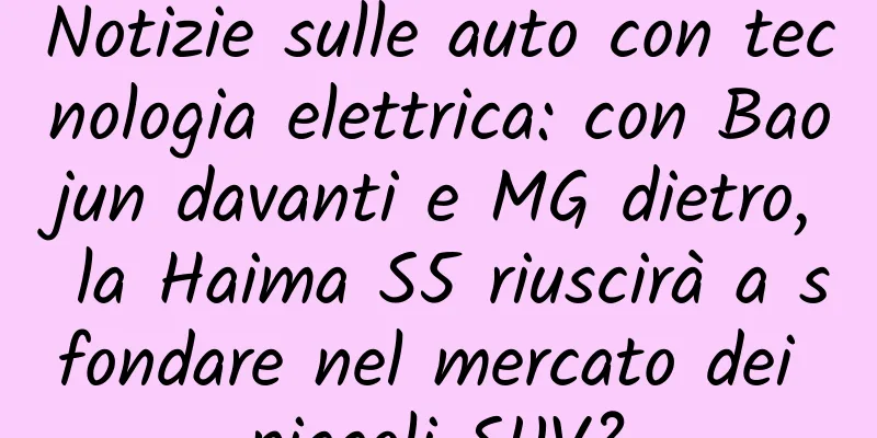 Notizie sulle auto con tecnologia elettrica: con Baojun davanti e MG dietro, la Haima S5 riuscirà a sfondare nel mercato dei piccoli SUV?