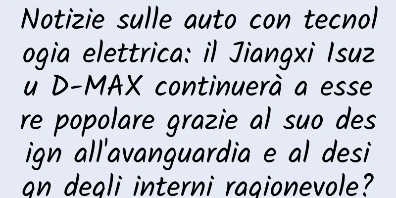 Notizie sulle auto con tecnologia elettrica: il Jiangxi Isuzu D-MAX continuerà a essere popolare grazie al suo design all'avanguardia e al design degli interni ragionevole?