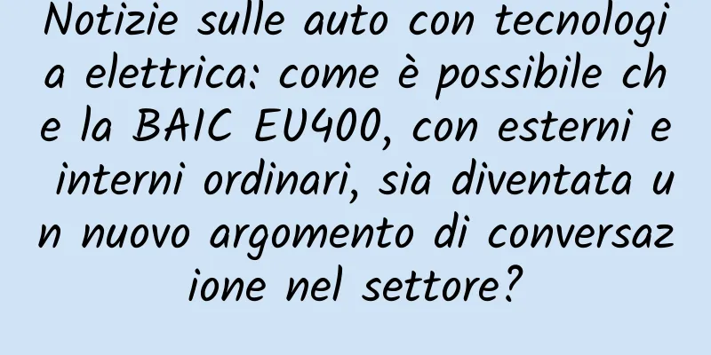 Notizie sulle auto con tecnologia elettrica: come è possibile che la BAIC EU400, con esterni e interni ordinari, sia diventata un nuovo argomento di conversazione nel settore?