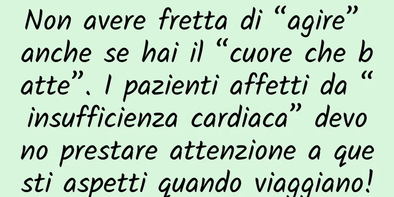 Non avere fretta di “agire” anche se hai il “cuore che batte”. I pazienti affetti da “insufficienza cardiaca” devono prestare attenzione a questi aspetti quando viaggiano!