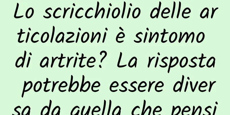 Lo scricchiolio delle articolazioni è sintomo di artrite? La risposta potrebbe essere diversa da quella che pensi