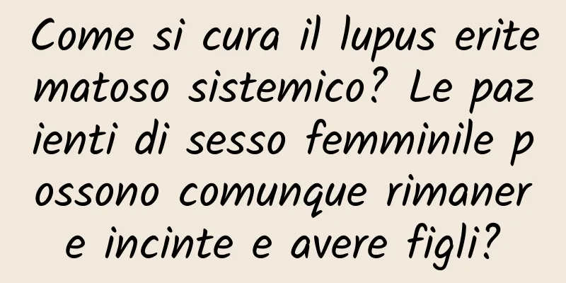 Come si cura il lupus eritematoso sistemico? Le pazienti di sesso femminile possono comunque rimanere incinte e avere figli?