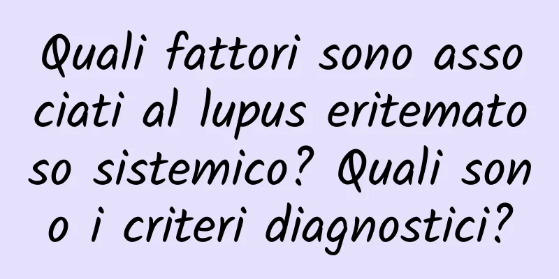 Quali fattori sono associati al lupus eritematoso sistemico? Quali sono i criteri diagnostici?