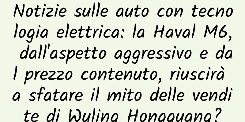 Notizie sulle auto con tecnologia elettrica: la Haval M6, dall'aspetto aggressivo e dal prezzo contenuto, riuscirà a sfatare il mito delle vendite di Wuling Hongguang?