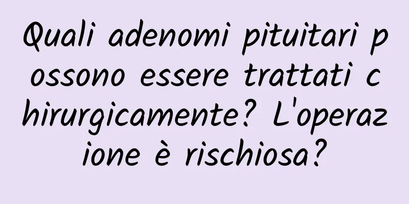 Quali adenomi pituitari possono essere trattati chirurgicamente? L'operazione è rischiosa?