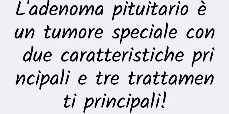 L'adenoma pituitario è un tumore speciale con due caratteristiche principali e tre trattamenti principali!