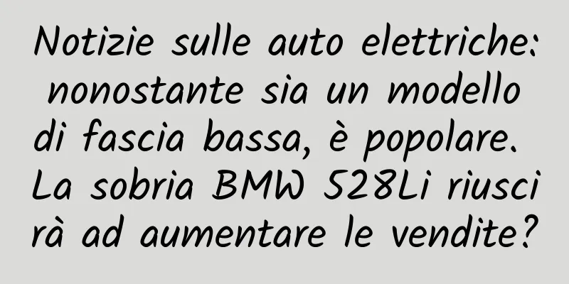 Notizie sulle auto elettriche: nonostante sia un modello di fascia bassa, è popolare. La sobria BMW 528Li riuscirà ad aumentare le vendite?