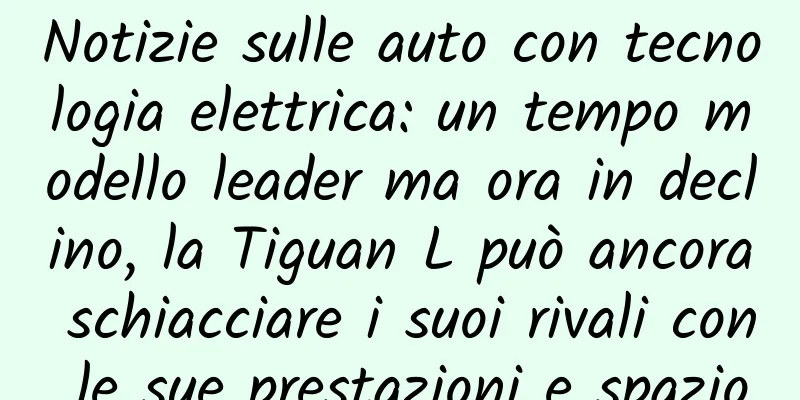 Notizie sulle auto con tecnologia elettrica: un tempo modello leader ma ora in declino, la Tiguan L può ancora schiacciare i suoi rivali con le sue prestazioni e spazio