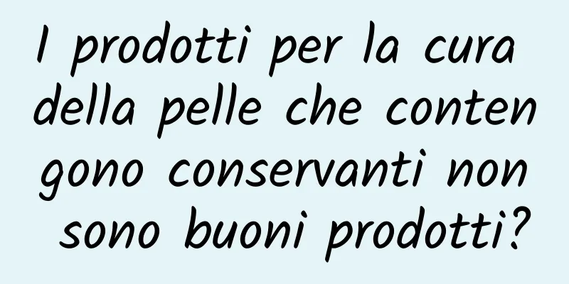 I prodotti per la cura della pelle che contengono conservanti non sono buoni prodotti?