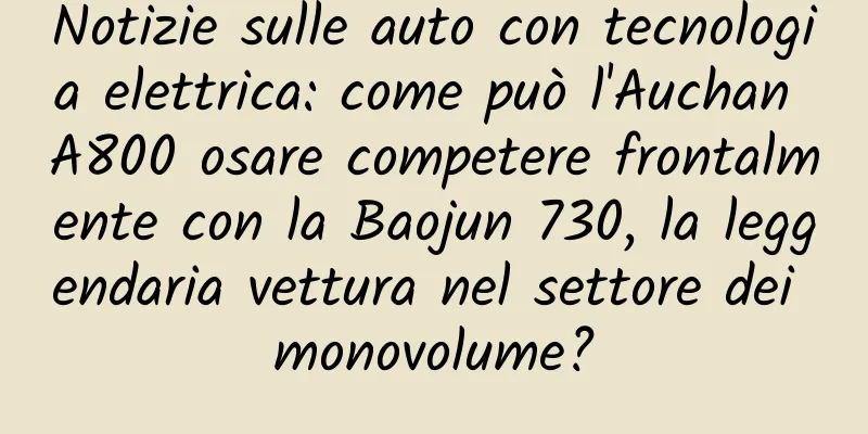 Notizie sulle auto con tecnologia elettrica: come può l'Auchan A800 osare competere frontalmente con la Baojun 730, la leggendaria vettura nel settore dei monovolume?