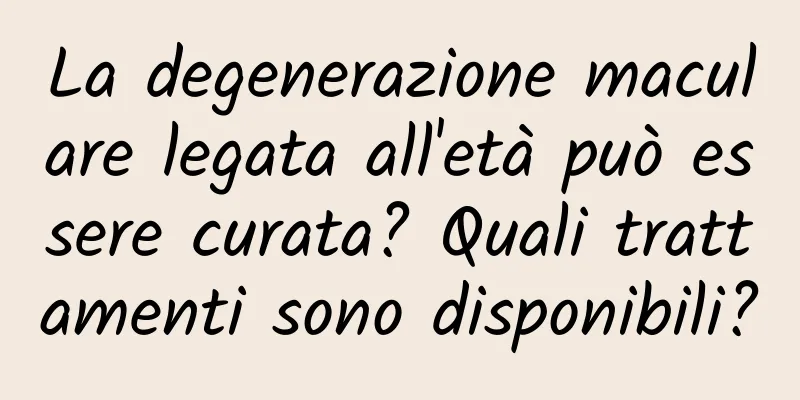 La degenerazione maculare legata all'età può essere curata? Quali trattamenti sono disponibili?