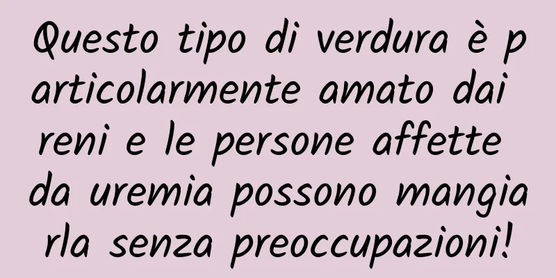 Questo tipo di verdura è particolarmente amato dai reni e le persone affette da uremia possono mangiarla senza preoccupazioni!