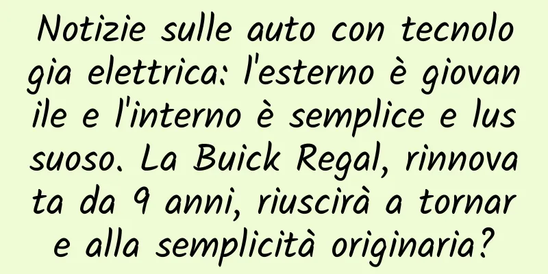 Notizie sulle auto con tecnologia elettrica: l'esterno è giovanile e l'interno è semplice e lussuoso. La Buick Regal, rinnovata da 9 anni, riuscirà a tornare alla semplicità originaria?