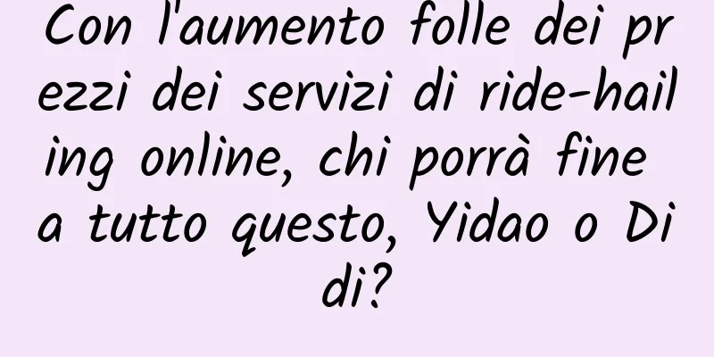 Con l'aumento folle dei prezzi dei servizi di ride-hailing online, chi porrà fine a tutto questo, Yidao o Didi?