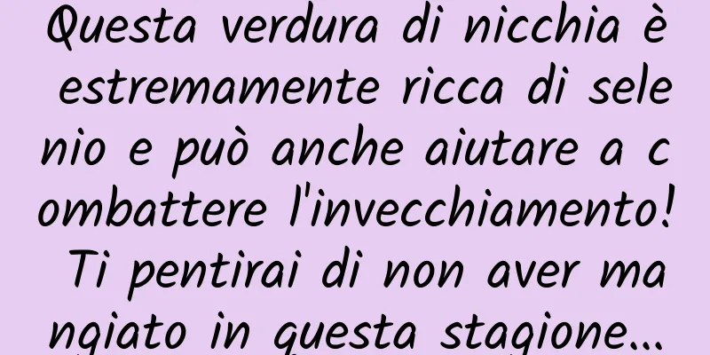 Questa verdura di nicchia è estremamente ricca di selenio e può anche aiutare a combattere l'invecchiamento! Ti pentirai di non aver mangiato in questa stagione...
