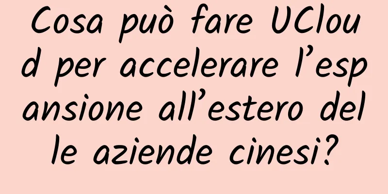 Cosa può fare UCloud per accelerare l’espansione all’estero delle aziende cinesi?