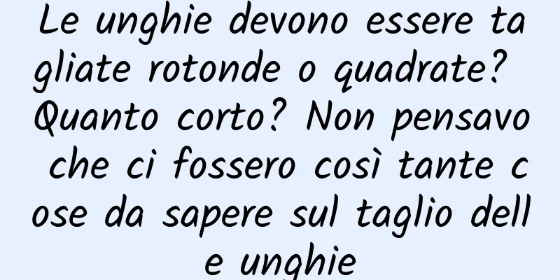 Le unghie devono essere tagliate rotonde o quadrate? Quanto corto? Non pensavo che ci fossero così tante cose da sapere sul taglio delle unghie